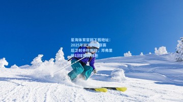 星海体育官网下载地址：2025年欧洲顶级联赛后卫射手榜揭晓，邓弗里斯13球强势领跑